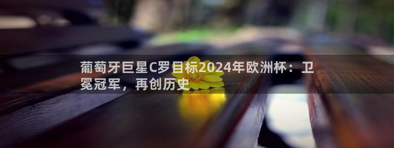 欧洲杯彩票哪里买|葡萄牙巨星C罗目标2024年欧洲杯：卫
冕冠军，再创历史